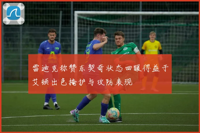 雷迪克称赞东契奇状态回暖得益于艾顿出色掩护与攻防表现