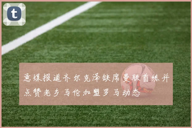 意媒报道齐尔克泽缺席曼联首练并点赞老乡马伦加盟罗马动态