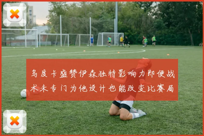 乌度卡盛赞伊森独特影响力即便战术未专门为他设计也能改变比赛局势