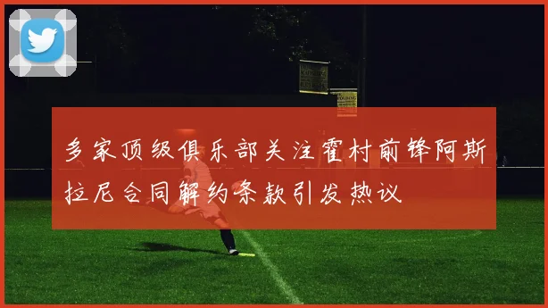 多家顶级俱乐部关注霍村前锋阿斯拉尼合同解约条款引发热议