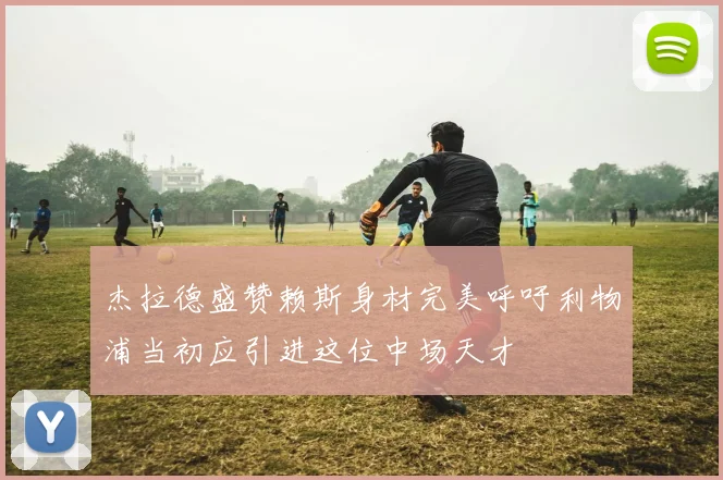 杰拉德盛赞赖斯身材完美呼吁利物浦当初应引进这位中场天才