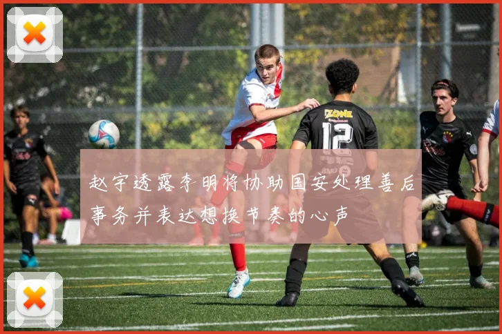 赵宇透露李明将协助国安处理善后事务并表达想换节奏的心声