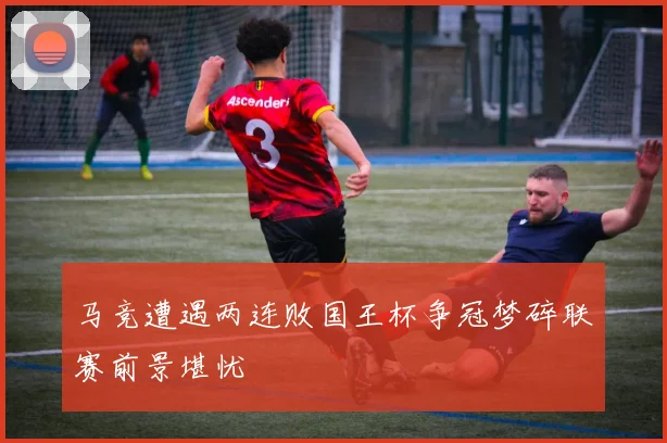 马竞遭遇两连败国王杯争冠梦碎联赛前景堪忧