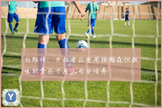 刘维伟：开拓者应重用杨瀚森但教练职责在于用人而非培养