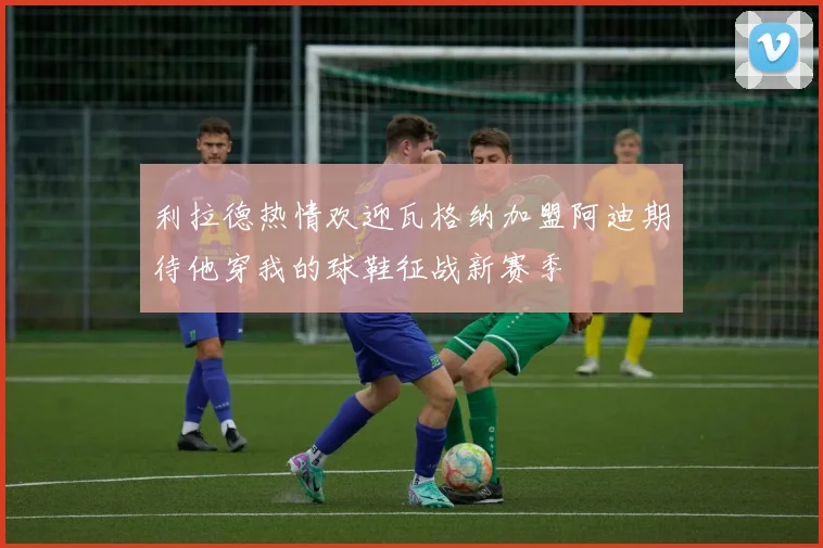 利拉德热情欢迎瓦格纳加盟阿迪期待他穿我的球鞋征战新赛季