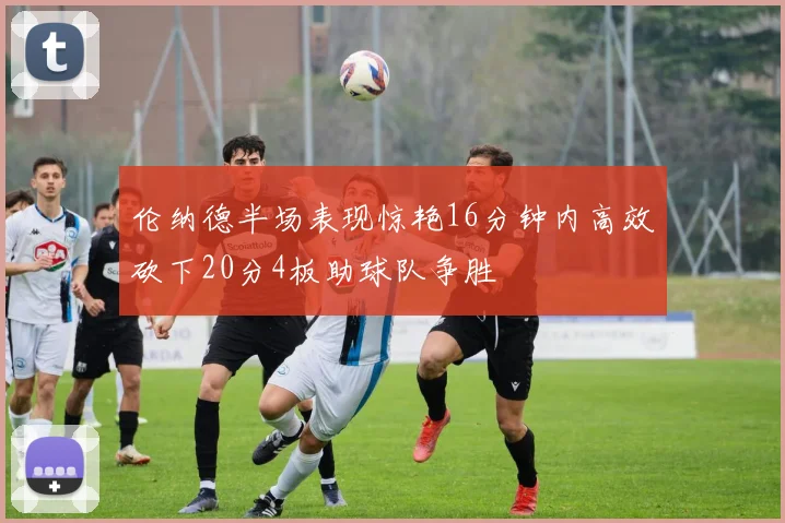 伦纳德半场表现惊艳16分钟内高效砍下20分4板助球队争胜