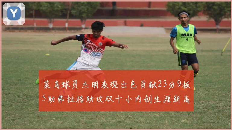 菜鸟球员杰明表现出色贡献23分9板5助弗拉格助攻双十小内创生涯新高17分