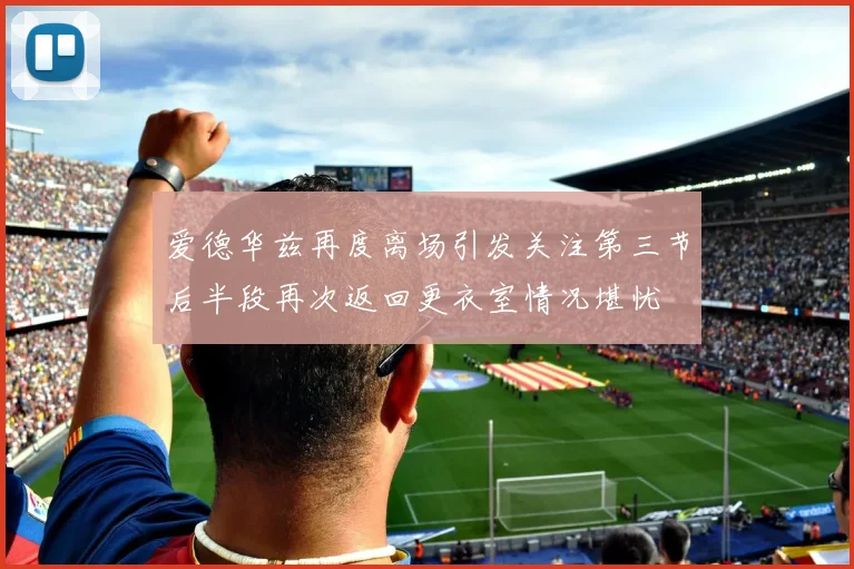 爱德华兹再度离场引发关注第三节后半段再次返回更衣室情况堪忧