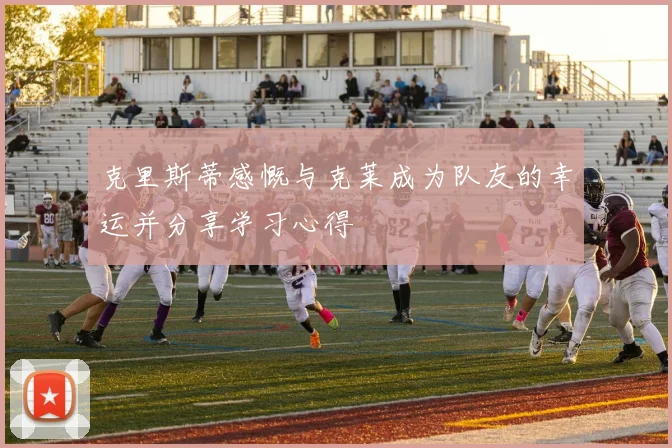 克里斯蒂感慨与克莱成为队友的幸运并分享学习心得