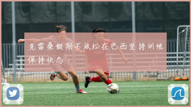 克雷桑假期不放松在巴西坚持训练保持状态