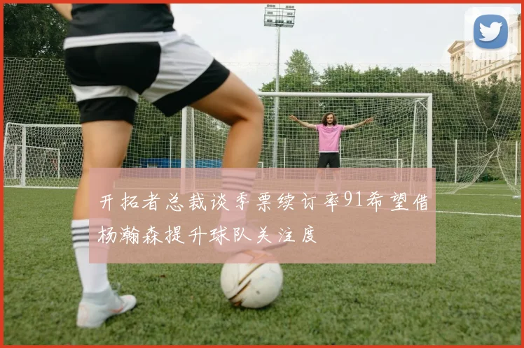 开拓者总裁谈季票续订率91希望借杨瀚森提升球队关注度