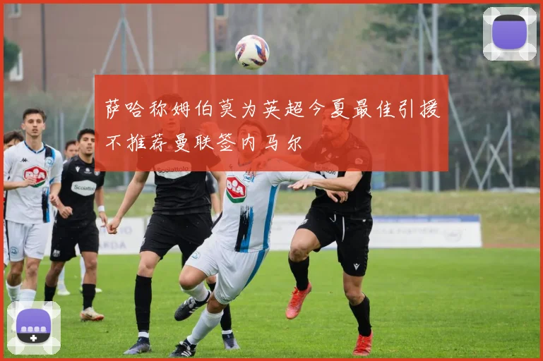 萨哈称姆伯莫为英超今夏最佳引援不推荐曼联签内马尔
