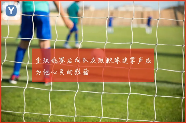 金玟哉赛后向队友致歉球迷掌声成为他心灵的慰藉