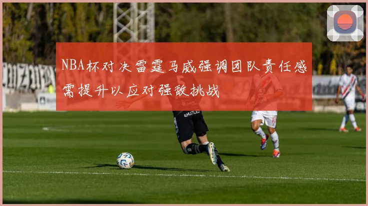 NBA杯对决雷霆马威强调团队责任感需提升以应对强敌挑战