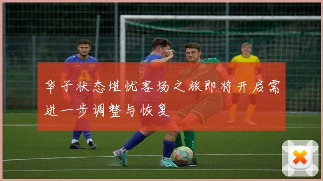 华子状态堪忧客场之旅即将开启需进一步调整与恢复