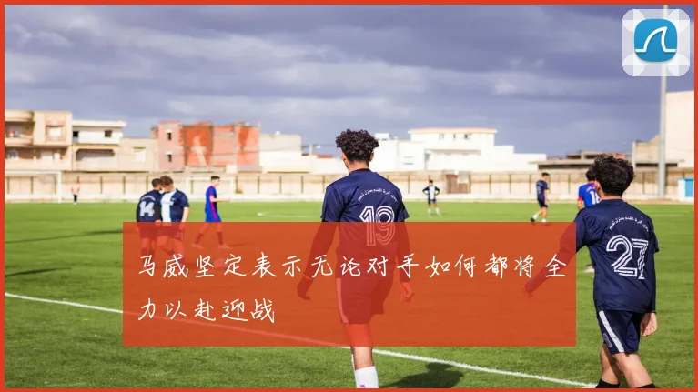 马威坚定表示无论对手如何都将全力以赴迎战