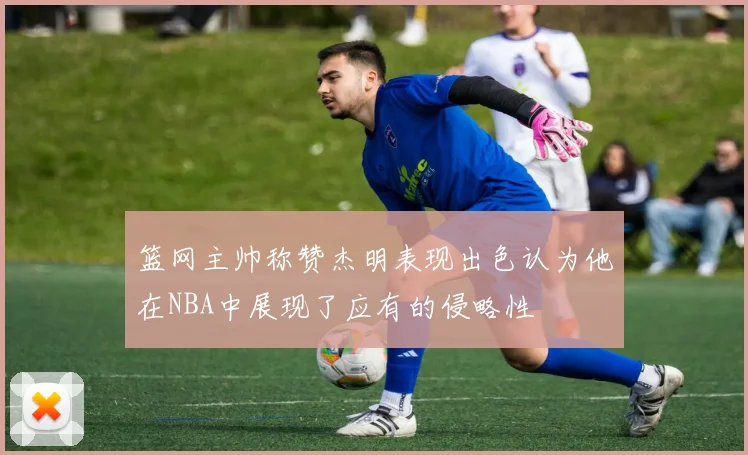 篮网主帅称赞杰明表现出色认为他在NBA中展现了应有的侵略性