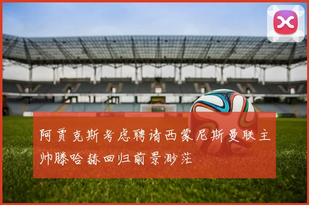 阿贾克斯考虑聘请西蒙尼斯曼联主帅滕哈赫回归前景渺茫