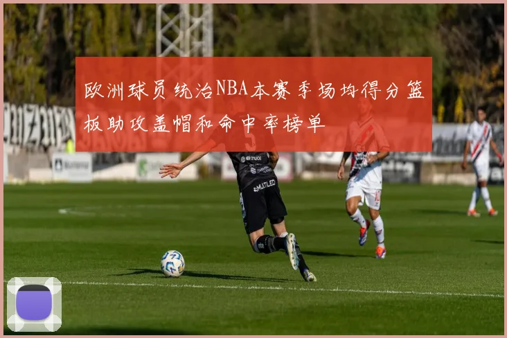 欧洲球员统治NBA本赛季场均得分篮板助攻盖帽和命中率榜单