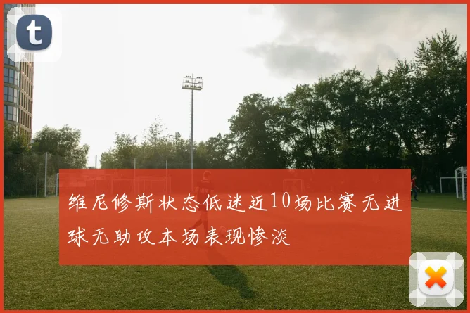 维尼修斯状态低迷近10场比赛无进球无助攻本场表现惨淡