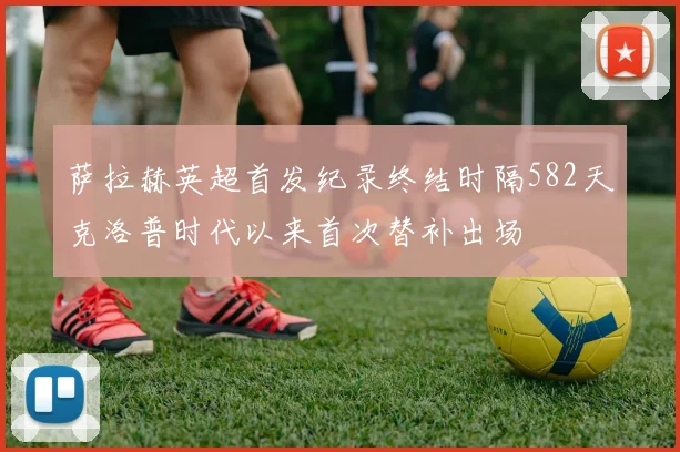 萨拉赫英超首发纪录终结时隔582天克洛普时代以来首次替补出场