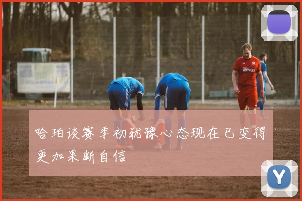 哈珀谈赛季初犹豫心态现在已变得更加果断自信