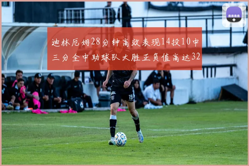 迪林厄姆28分钟高效表现14投10中三分全中助球队大胜正负值高达32