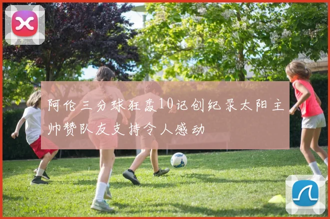 阿伦三分球狂轰10记创纪录太阳主帅赞队友支持令人感动