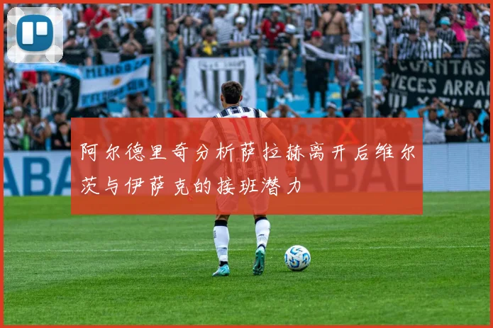 阿尔德里奇分析萨拉赫离开后维尔茨与伊萨克的接班潜力
