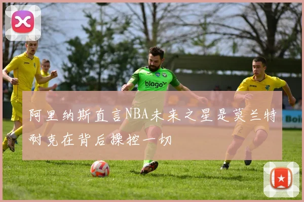 阿里纳斯直言NBA未来之星是莫兰特耐克在背后操控一切