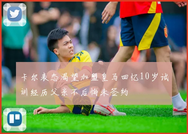 卡尔表态渴望加盟皇马回忆10岁试训经历父亲不后悔未签约