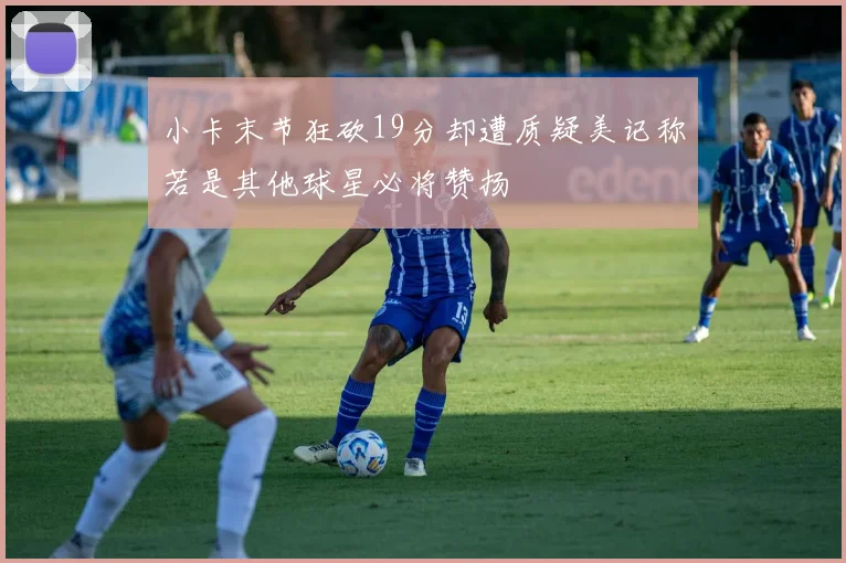 小卡末节狂砍19分却遭质疑美记称若是其他球星必将赞扬