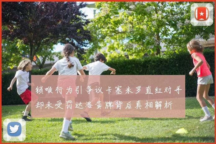 锁喉行为引争议卡塞米罗直红对手却未受罚达洛黄牌背后真相解析