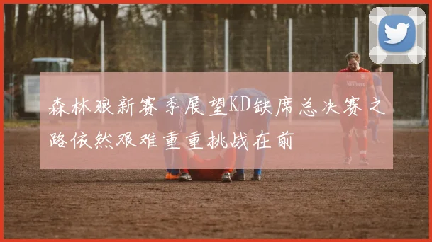 森林狼新赛季展望KD缺席总决赛之路依然艰难重重挑战在前
