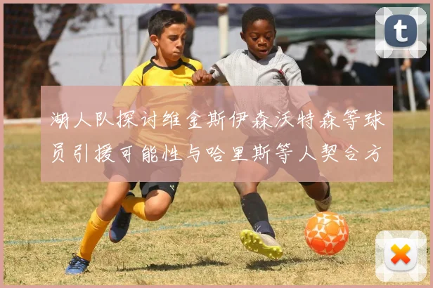 湖人队探讨维金斯伊森沃特森等球员引援可能性与哈里斯等人契合方向
