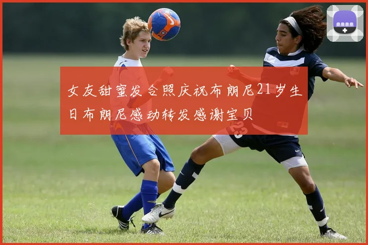 女友甜蜜发合照庆祝布朗尼21岁生日布朗尼感动转发感谢宝贝